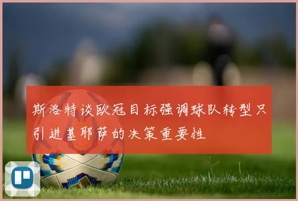 斯洛特谈欧冠目标强调球队转型只引进基耶萨的决策重要性
