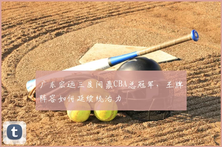 广东宏远三度问鼎CBA总冠军,王牌阵容如何延续统治力