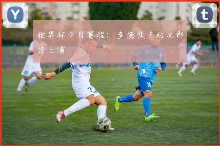 世界杯今日赛程:多场焦点对决即将上演