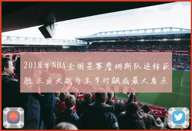 2018年NBA全明星赛詹姆斯队逆转获胜 三分大战与末节对飙成最大看点