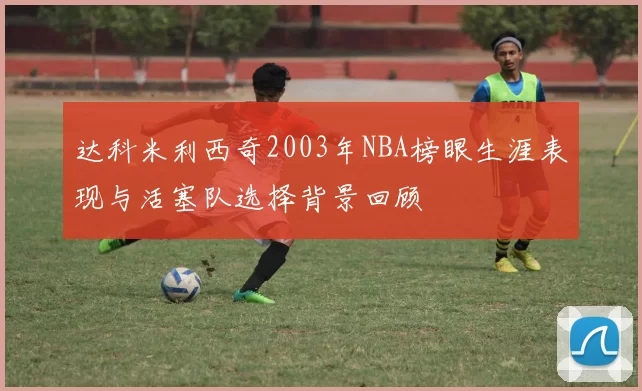 达科米利西奇2003年NBA榜眼生涯表现与活塞队选择背景回顾