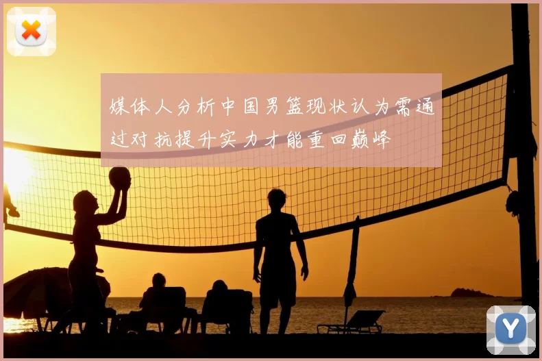媒体人分析中国男篮现状认为需通过对抗提升实力才能重回巅峰