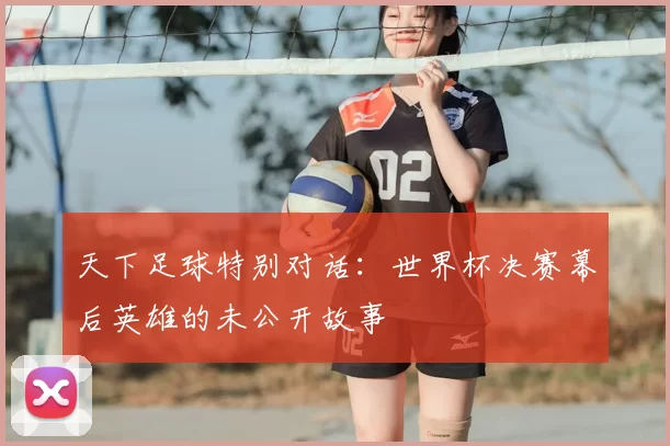 天下足球特别对话：世界杯决赛幕后英雄的未公开故事