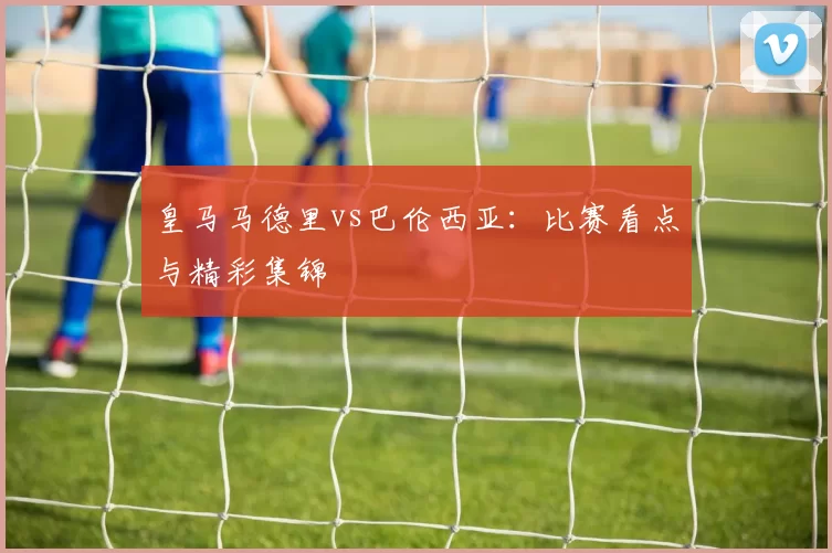 皇马马德里vs巴伦西亚：比赛看点与精彩集锦