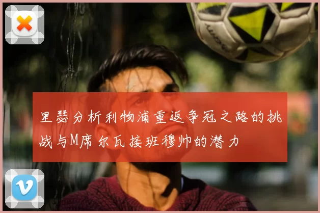 里瑟分析利物浦重返争冠之路的挑战与M席尔瓦接班穆帅的潜力