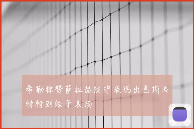 希勒称赞萨拉赫防守表现出色斯洛特特别给予表扬