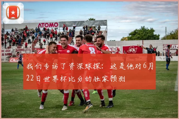 我们专访了资深球探：这是他对6月22日世界杯比分的独家预测