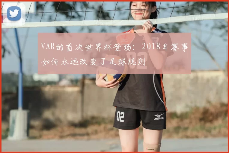 VAR的首次世界杯登场:2018年赛事如何永远改变了足球规则