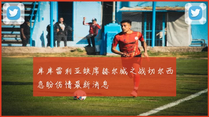 库库雷利亚缺席赫尔城之战切尔西急盼伤情最新消息