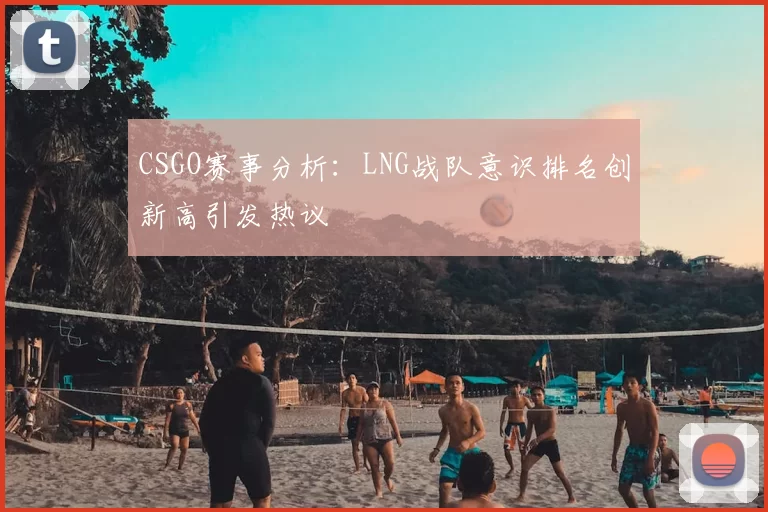 CSGO赛事分析:LNG战队意识排名创新高引发热议