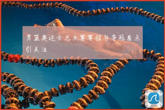 男篮奥运会总决赛赛程与争冠看点引关注