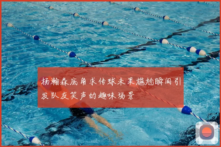 杨瀚森底角求传球未果尴尬瞬间引发队友笑声的趣味场景