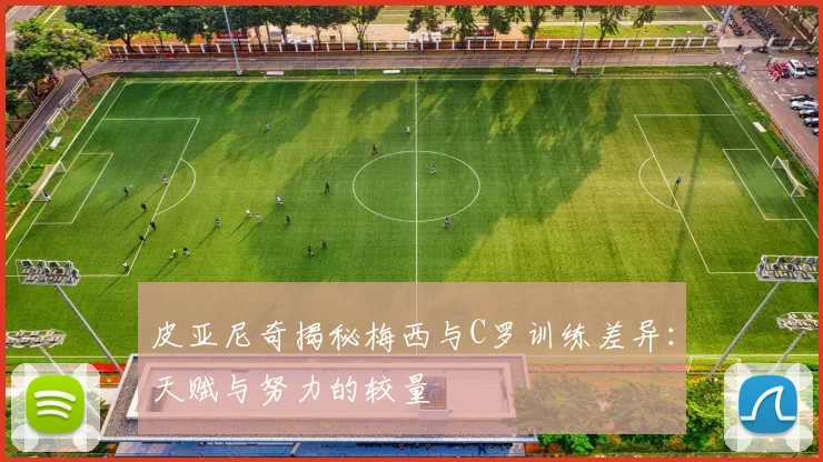 皮亚尼奇揭秘梅西与C罗训练差异:天赋与努力的较量