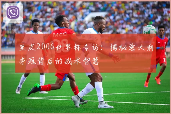 里皮2006世界杯专访：揭秘意大利夺冠背后的战术智慧