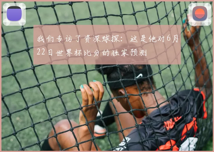 我们专访了资深球探：这是他对6月22日世界杯比分的独家预测