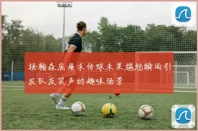 杨瀚森底角求传球未果尴尬瞬间引发队友笑声的趣味场景