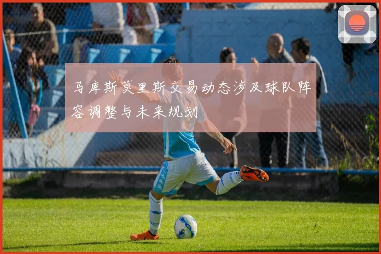 马库斯莫里斯交易动态涉及球队阵容调整与未来规划