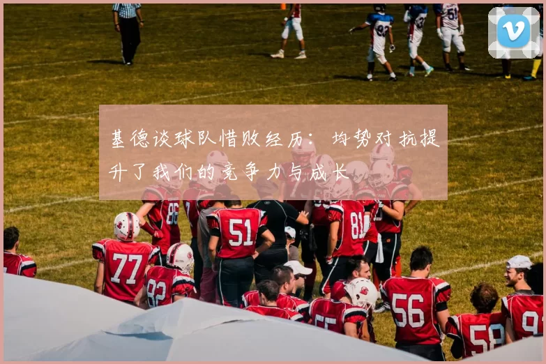 基德谈球队惜败经历:均势对抗提升了我们的竞争力与成长