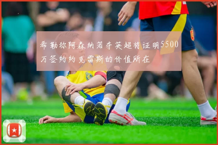 希勒称阿森纳若夺英超将证明5500万签约约克雷斯的价值所在
