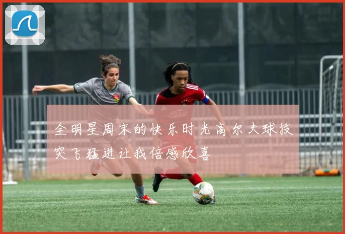 全明星周末的快乐时光高尔夫球技突飞猛进让我倍感欣喜