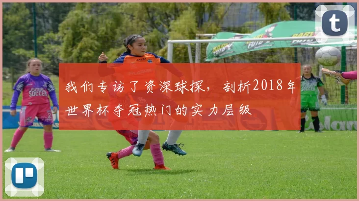 我们专访了资深球探，剖析2018年世界杯夺冠热门的实力层级