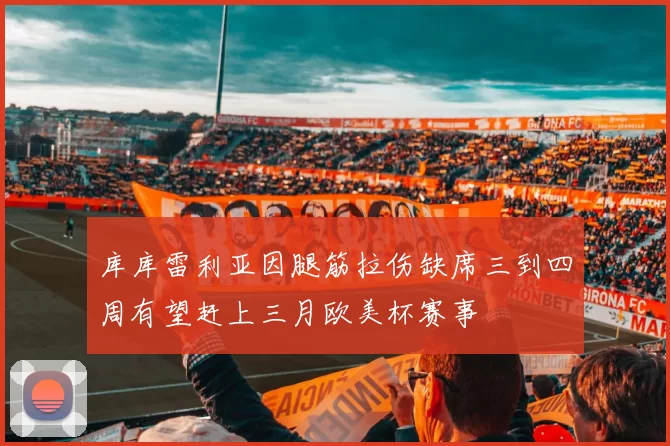 库库雷利亚因腿筋拉伤缺席三到四周有望赶上三月欧美杯赛事