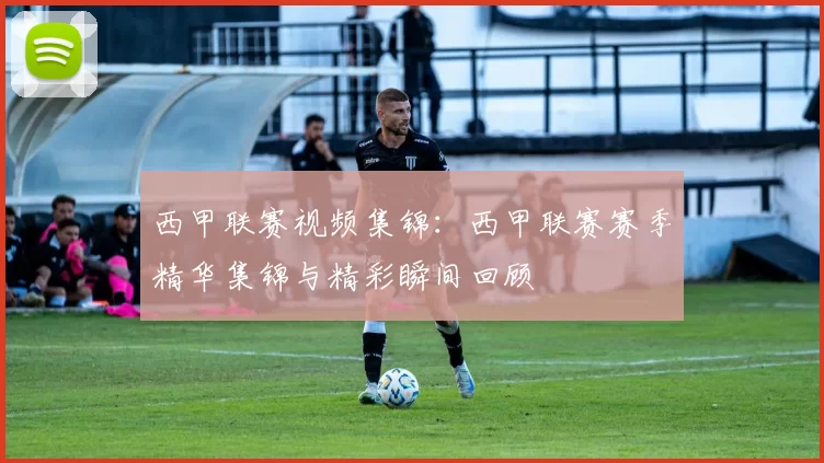 西甲联赛视频集锦：西甲联赛赛季精华集锦与精彩瞬间回顾