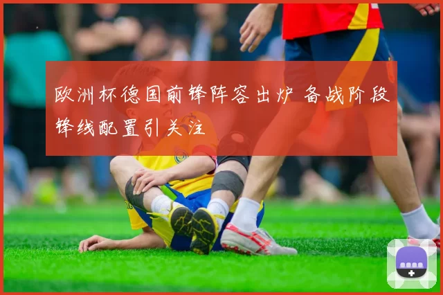 欧洲杯德国前锋阵容出炉 备战阶段锋线配置引关注