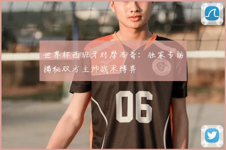 世界杯西班牙对摩洛哥：独家专访揭秘双方主帅战术博弈