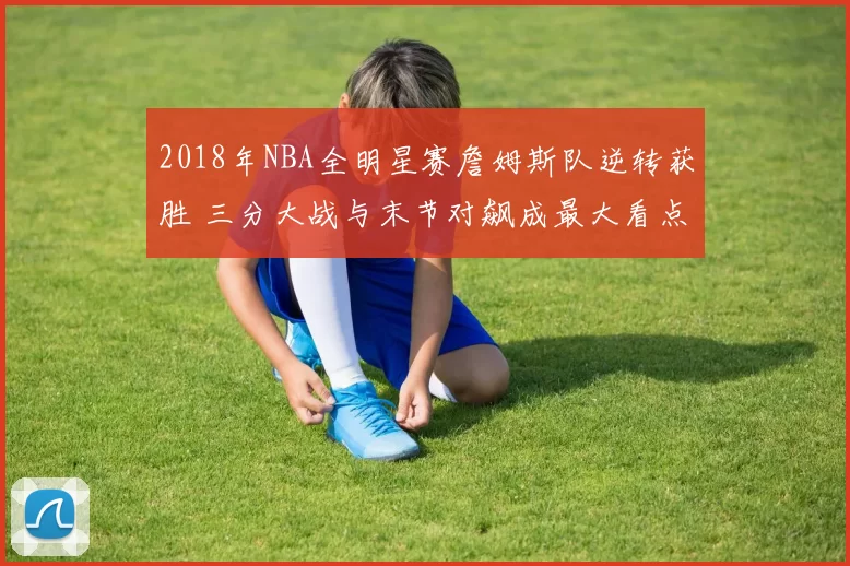 2018年NBA全明星赛詹姆斯队逆转获胜 三分大战与末节对飙成最大看点