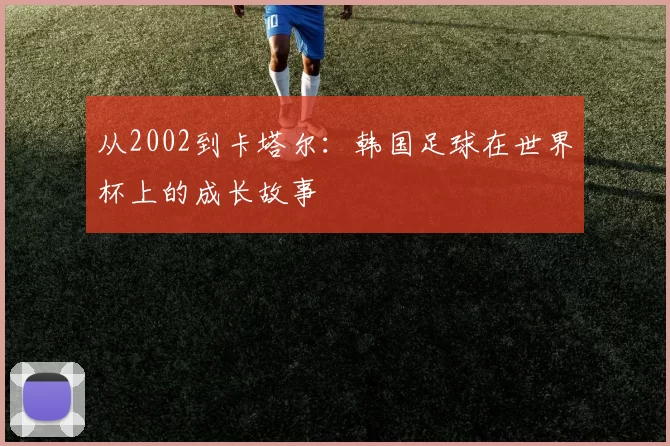从2002到卡塔尔：韩国足球在世界杯上的成长故事