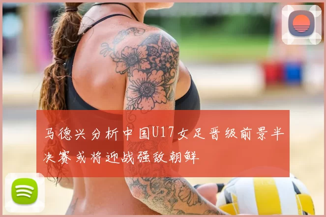 马德兴分析中国U17女足晋级前景半决赛或将迎战强敌朝鲜