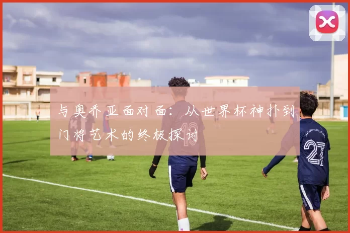 与奥乔亚面对面:从世界杯神扑到门将艺术的终极探讨