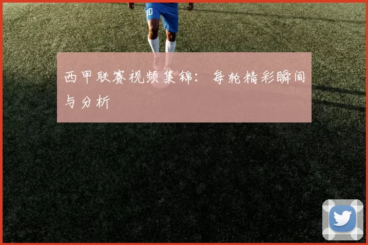 西甲联赛视频集锦：每轮精彩瞬间与分析