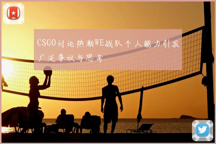 CSGO讨论热潮WE战队个人能力引发广泛争议与思考