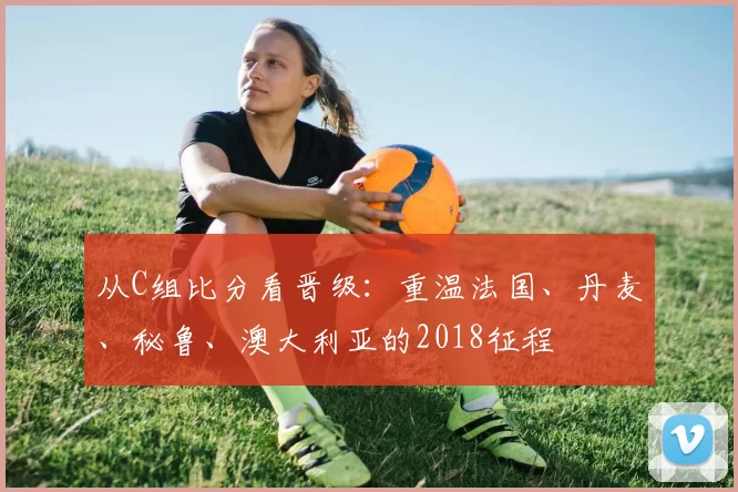 从C组比分看晋级:重温法国、丹麦、秘鲁、澳大利亚的2018征程