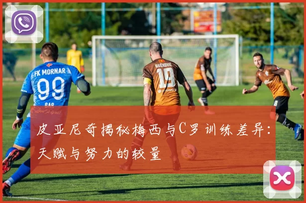 皮亚尼奇揭秘梅西与C罗训练差异:天赋与努力的较量