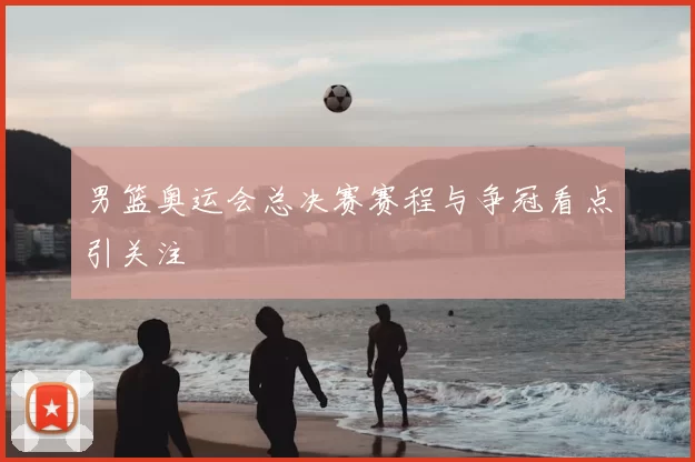 男篮奥运会总决赛赛程与争冠看点引关注