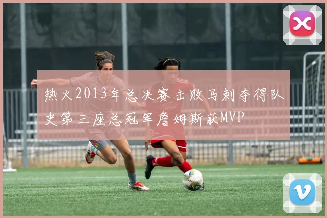 热火2013年总决赛击败马刺夺得队史第三座总冠军詹姆斯获MVP