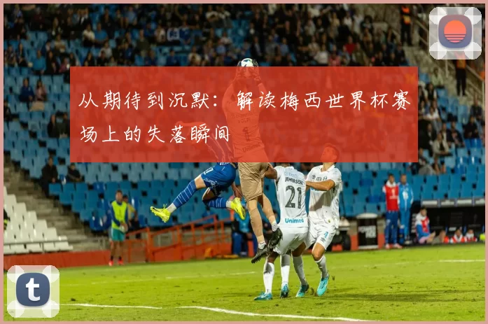 从期待到沉默：解读梅西世界杯赛场上的失落瞬间