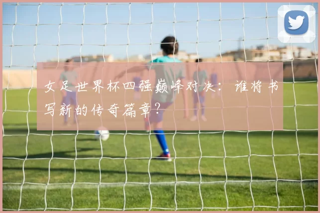 女足世界杯四强巅峰对决：谁将书写新的传奇篇章？