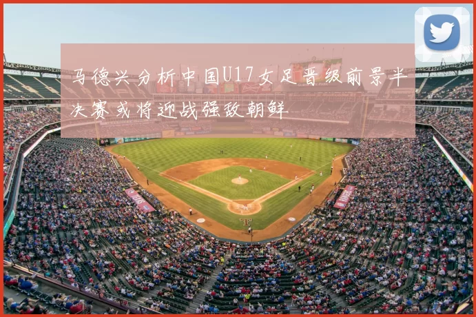 马德兴分析中国U17女足晋级前景半决赛或将迎战强敌朝鲜