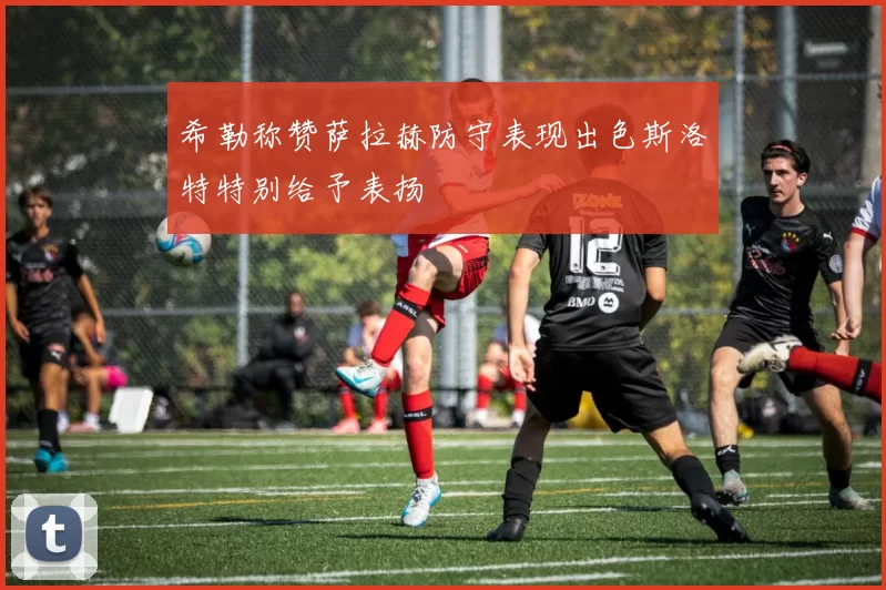 希勒称赞萨拉赫防守表现出色斯洛特特别给予表扬