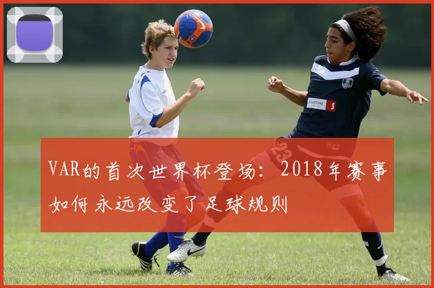 VAR的首次世界杯登场：2018年赛事如何永远改变了足球规则