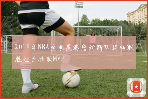 2018年NBA全明星赛詹姆斯队逆转取胜杜兰特获MVP