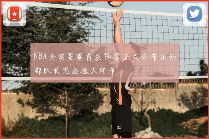 NBA全明星赛首发阵容正式公布东西部队长完成选人环节