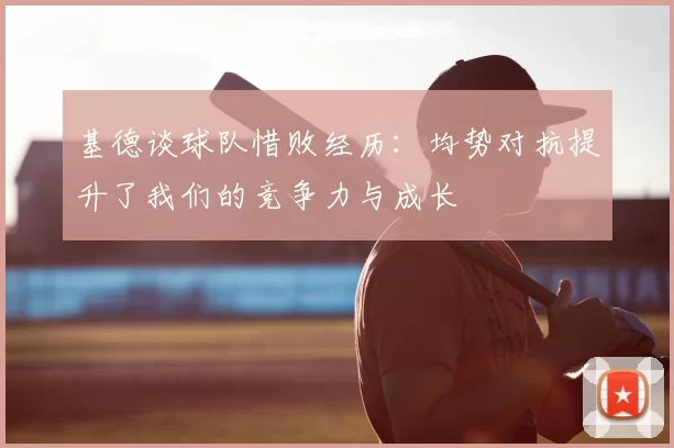 基德谈球队惜败经历:均势对抗提升了我们的竞争力与成长
