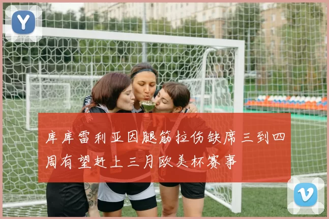 库库雷利亚因腿筋拉伤缺席三到四周有望赶上三月欧美杯赛事