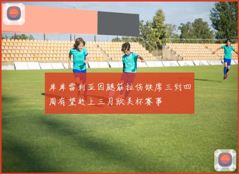 库库雷利亚因腿筋拉伤缺席三到四周有望赶上三月欧美杯赛事