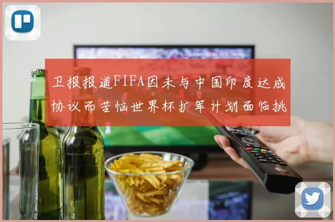 卫报报道FIFA因未与中国印度达成协议而苦恼世界杯扩军计划面临挑战